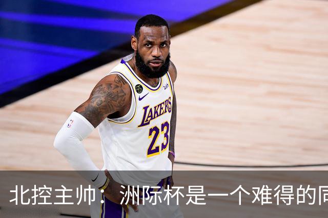 北控主帅：洲际杯是一个难得的同高手过招的机会 我们要珍惜