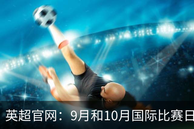 英超官网：9月和10月国际比赛日合并，减少对俱乐部的干扰